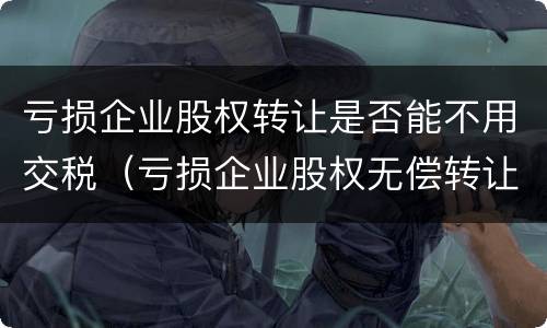 亏损企业股权转让是否能不用交税（亏损企业股权无偿转让要交什么税）