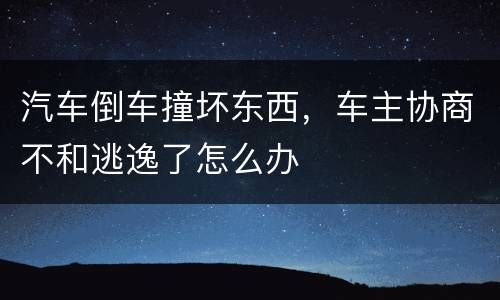 汽车倒车撞坏东西，车主协商不和逃逸了怎么办