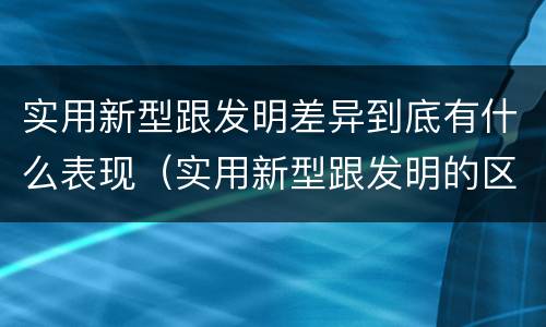 实用新型跟发明差异到底有什么表现（实用新型跟发明的区别）