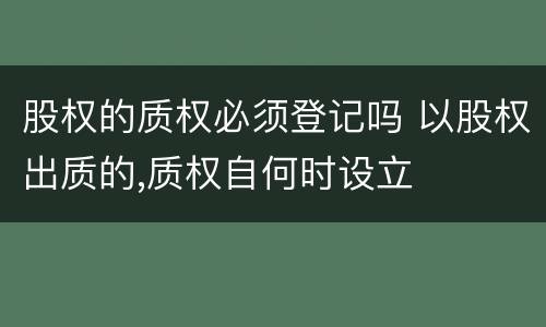 股权的质权必须登记吗 以股权出质的,质权自何时设立
