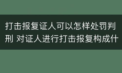 打击报复证人可以怎样处罚判刑 对证人进行打击报复构成什么罪