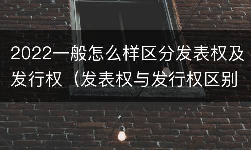 2022一般怎么样区分发表权及发行权（发表权与发行权区别）