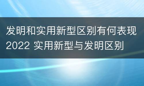 发明和实用新型区别有何表现2022 实用新型与发明区别