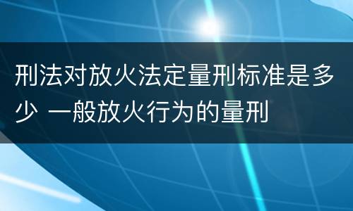 刑法对放火法定量刑标准是多少 一般放火行为的量刑