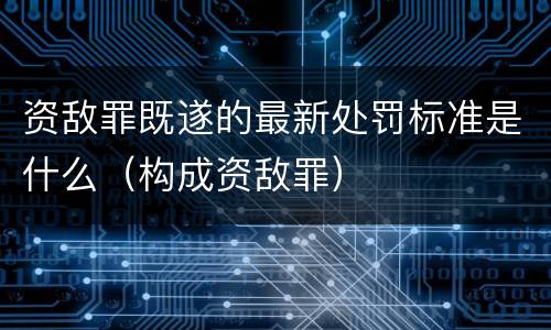 资敌罪既遂的最新处罚标准是什么（构成资敌罪）