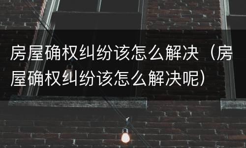 房屋确权纠纷该怎么解决（房屋确权纠纷该怎么解决呢）