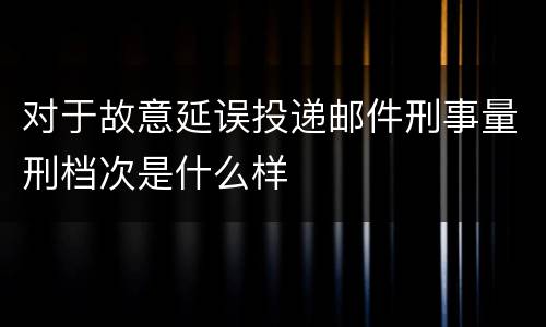 对于故意延误投递邮件刑事量刑档次是什么样