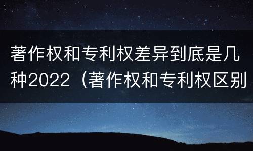 著作权和专利权差异到底是几种2022（著作权和专利权区别）
