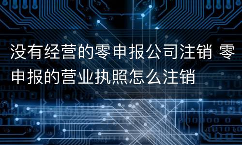 没有经营的零申报公司注销 零申报的营业执照怎么注销