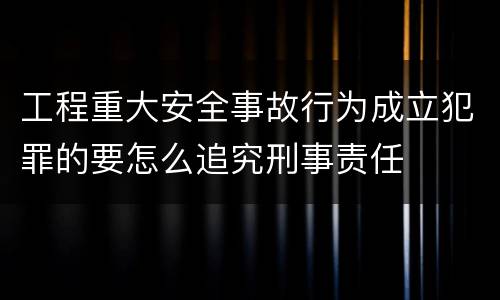 工程重大安全事故行为成立犯罪的要怎么追究刑事责任