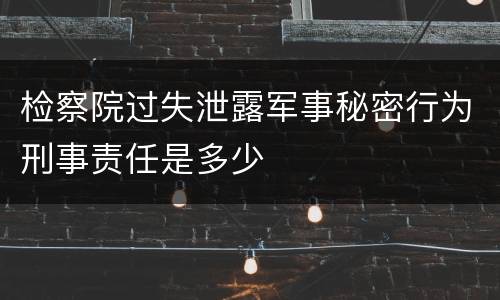 检察院过失泄露军事秘密行为刑事责任是多少