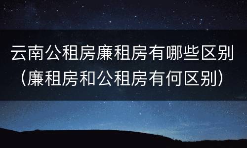 云南公租房廉租房有哪些区别（廉租房和公租房有何区别）