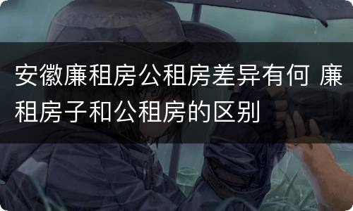 安徽廉租房公租房差异有何 廉租房子和公租房的区别