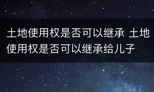 土地使用权是否可以继承 土地使用权是否可以继承给儿子