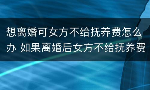 想离婚可女方不给抚养费怎么办 如果离婚后女方不给抚养费怎么办