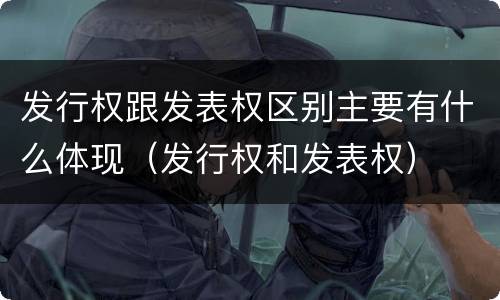 发行权跟发表权区别主要有什么体现（发行权和发表权）