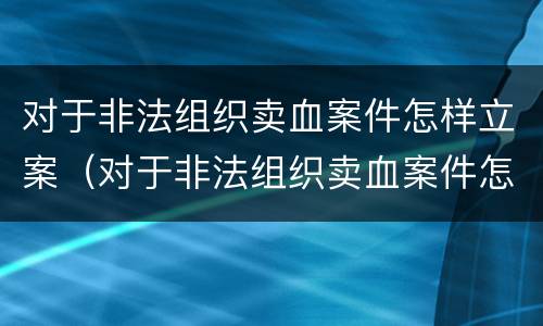 对于非法组织卖血案件怎样立案（对于非法组织卖血案件怎样立案的）