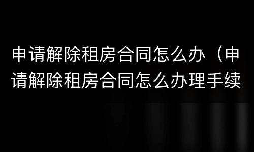 申请解除租房合同怎么办（申请解除租房合同怎么办理手续）