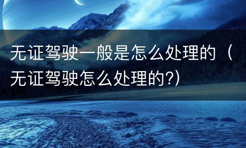 无证驾驶一般是怎么处理的(无证驾驶怎么处理的?)