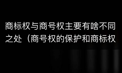 商标权与商号权主要有啥不同之处（商号权的保护和商标权的保护一样是全国性范围的）