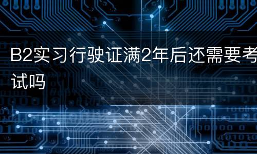 B2实习行驶证满2年后还需要考试吗
