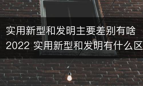 实用新型和发明主要差别有啥2022 实用新型和发明有什么区别