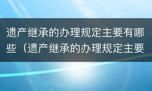 遗产继承的办理规定主要有哪些（遗产继承的办理规定主要有哪些类型）