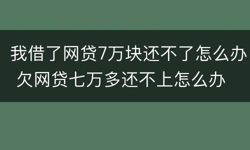 我借了网贷7万块还不了怎么办 欠网贷七万多还不上怎么办