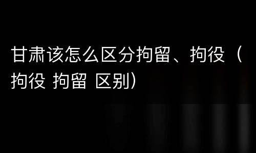 甘肃该怎么区分拘留、拘役（拘役 拘留 区别）