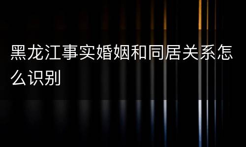 黑龙江事实婚姻和同居关系怎么识别