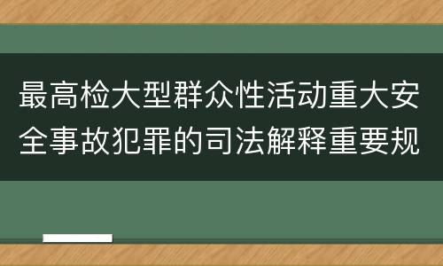 最高检大型群众性活动重大安全事故犯罪的司法解释重要规定包括什么