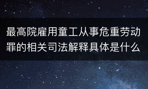 最高院雇用童工从事危重劳动罪的相关司法解释具体是什么重要内容