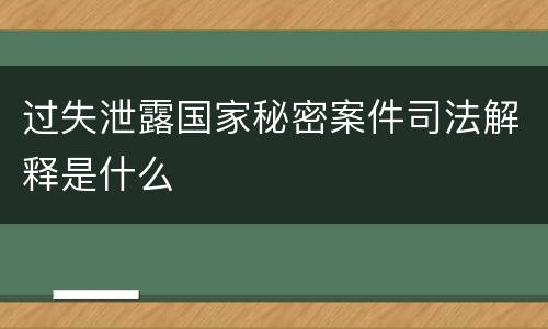 过失泄露国家秘密案件司法解释是什么