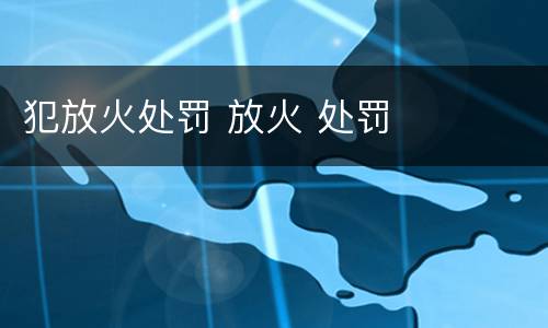 犯放火处罚 放火 处罚