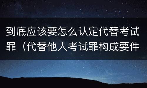 到底应该要怎么认定代替考试罪(代替他人考试罪构成要件)