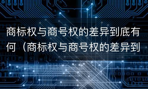 商标权与商号权的差异到底有何（商标权与商号权的差异到底有何不同）