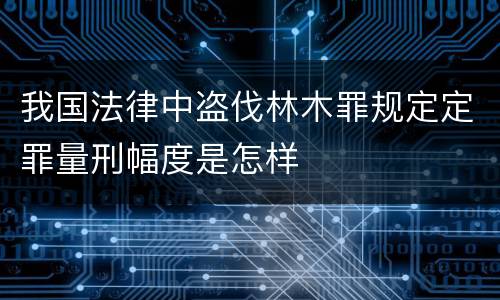 我国法律中盗伐林木罪规定定罪量刑幅度是怎样