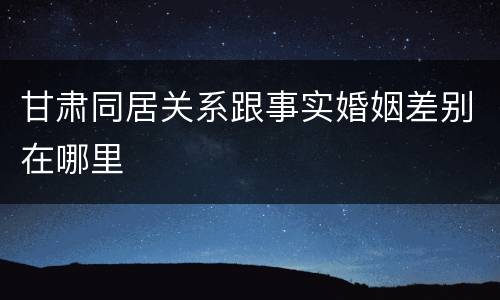 甘肃同居关系跟事实婚姻差别在哪里