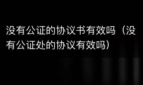 没有公证的协议书有效吗（没有公证处的协议有效吗）