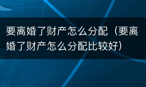 要离婚了财产怎么分配（要离婚了财产怎么分配比较好）