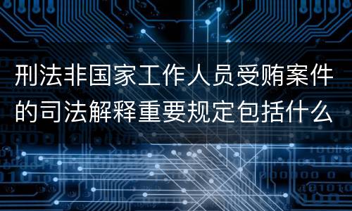 刑法非国家工作人员受贿案件的司法解释重要规定包括什么