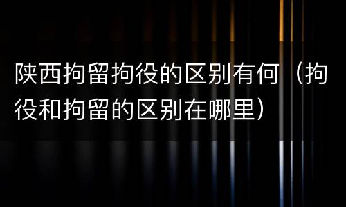 陕西拘留拘役的区别有何（拘役和拘留的区别在哪里）