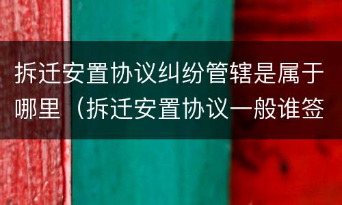 拆迁安置协议纠纷管辖是属于哪里（拆迁安置协议一般谁签订）