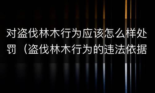 对盗伐林木行为应该怎么样处罚（盗伐林木行为的违法依据）