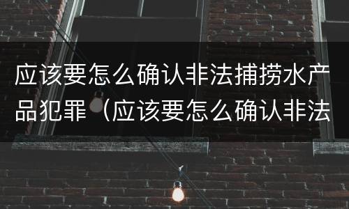 应该要怎么确认非法捕捞水产品犯罪（应该要怎么确认非法捕捞水产品犯罪案件）