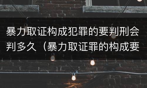 暴力取证构成犯罪的要判刑会判多久（暴力取证罪的构成要件）