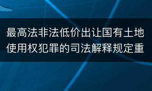 最高法非法低价出让国有土地使用权犯罪的司法解释规定重要内容