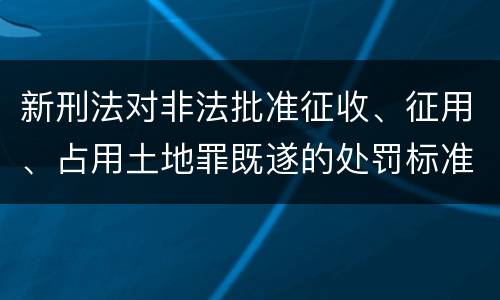 新刑法对非法批准征收、征用、占用土地罪既遂的处罚标准有哪些