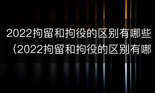 2022拘留和拘役的区别有哪些（2022拘留和拘役的区别有哪些呢）