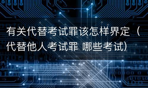 有关代替考试罪该怎样界定（代替他人考试罪 哪些考试）